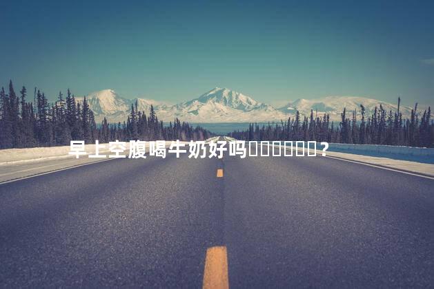 早上空腹喝牛奶好吗？